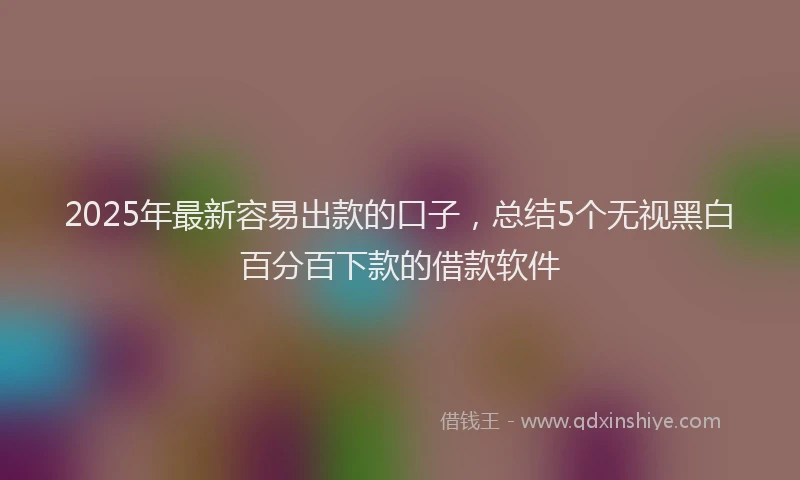 2025年最新容易出款的口子，总结5个无视黑白百分百下款的借款软件