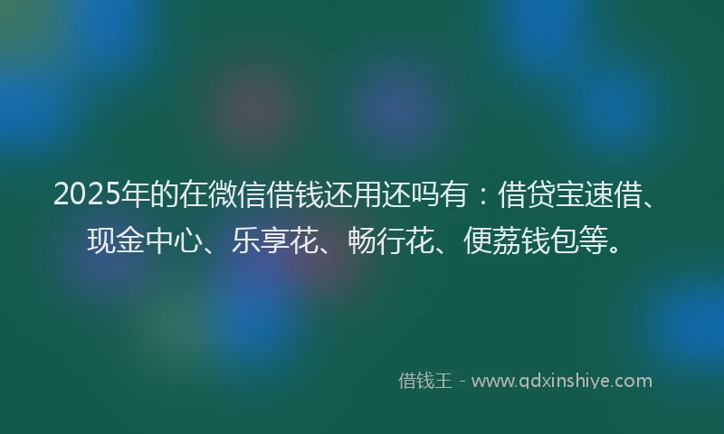 2025年的在微信借钱还用还吗有：借贷宝速借、现金中心、乐享花、畅行花、便荔钱包等。