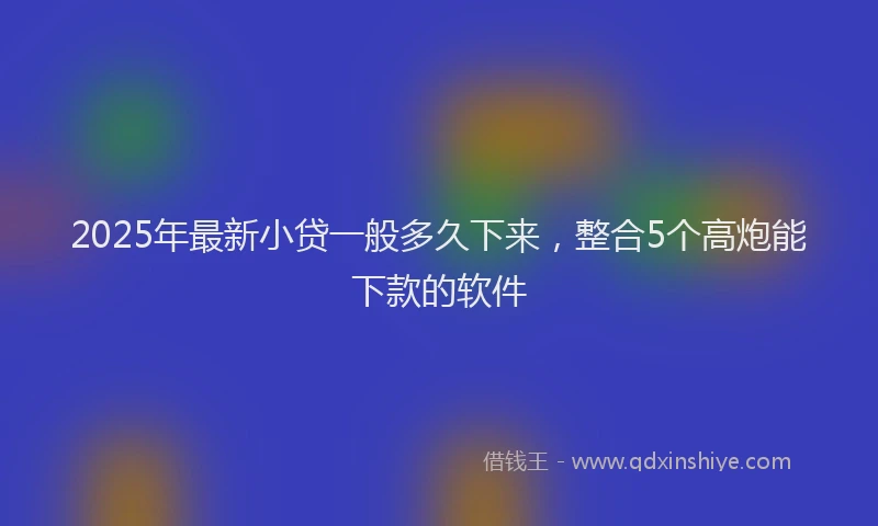 2025年最新小贷一般多久下来，整合5个高炮能下款的软件
