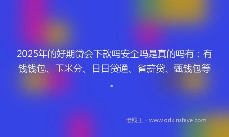 2025年的好期贷会下款吗安全吗是真的吗有：有钱钱包、玉米分、日日贷通、省薪贷、甄钱包等。