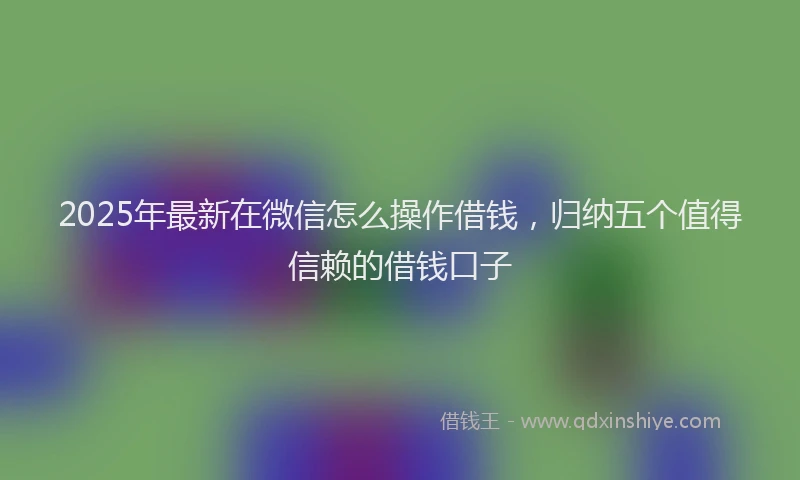 2025年最新在微信怎么操作借钱，归纳五个值得信赖的借钱口子