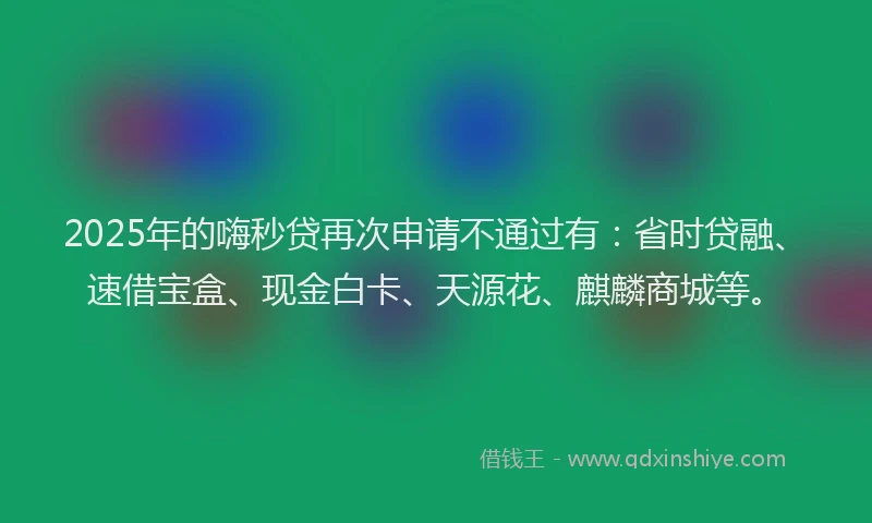 2025年的嗨秒贷再次申请不通过有：省时贷融、速借宝盒、现金白卡、天源花、麒麟商城等。