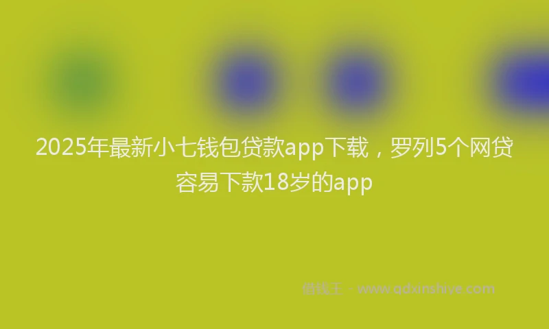 2025年最新小七钱包贷款app下载，罗列5个网贷容易下款18岁的app