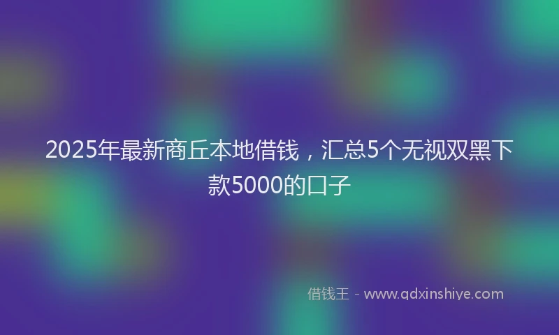 2025年最新商丘本地借钱，汇总5个无视双黑下款5000的口子