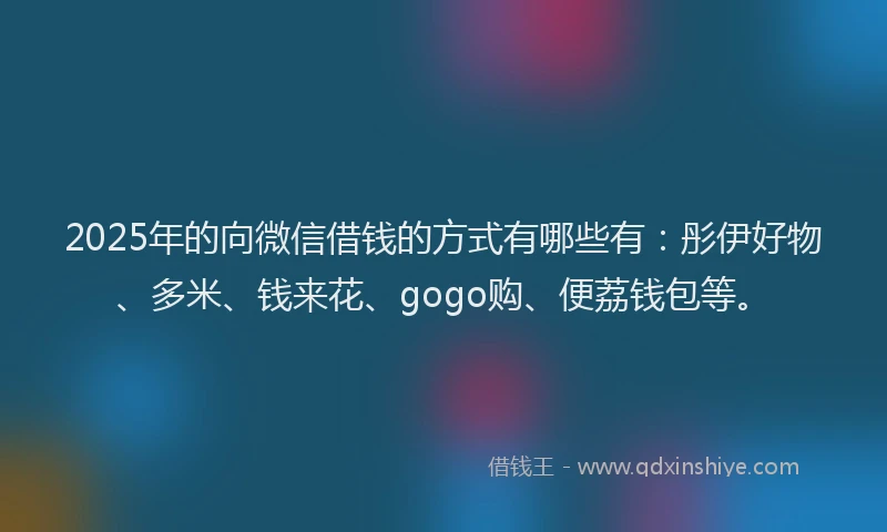 2025年的向微信借钱的方式有哪些有：彤伊好物、多米、钱来花、gogo购、便荔钱包等。