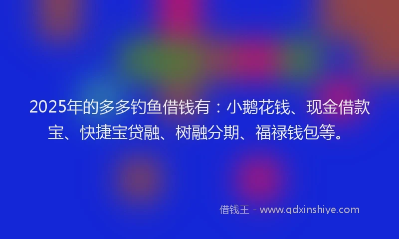 2025年的多多钓鱼借钱有：小鹅花钱、现金借款宝、快捷宝贷融、树融分期、福禄钱包等。