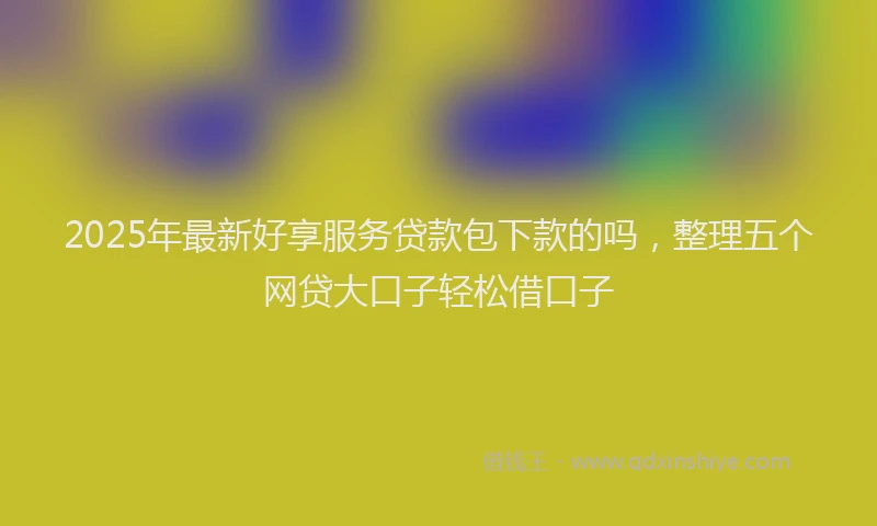 2025年最新好享服务贷款包下款的吗，整理五个网贷大口子轻松借口子