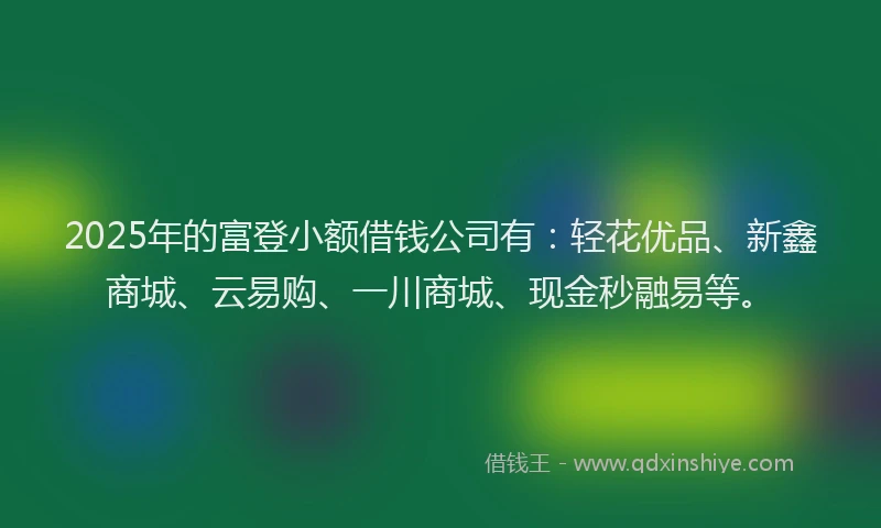 2025年的富登小额借钱公司有：轻花优品、新鑫商城、云易购、一川商城、现金秒融易等。