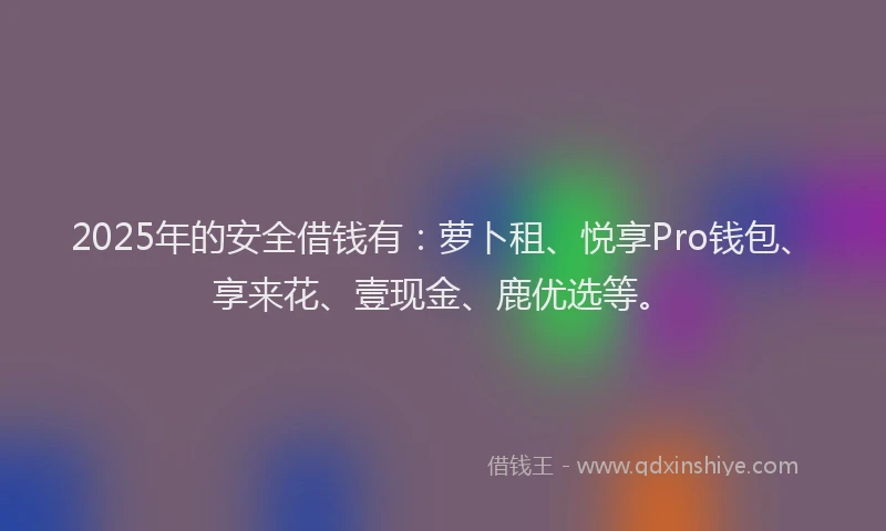2025年的安全借钱有：萝卜租、悦享Pro钱包、享来花、壹现金、鹿优选等。