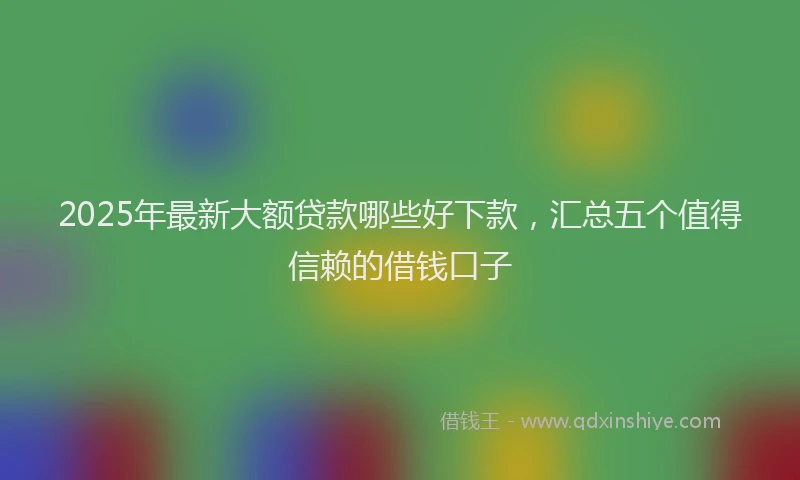 2025年最新大额贷款哪些好下款，汇总五个值得信赖的借钱口子