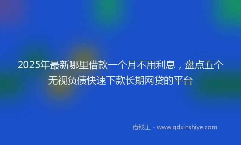 2025年最新哪里借款一个月不用利息，盘点五个无视负债快速下款长期网贷的平台