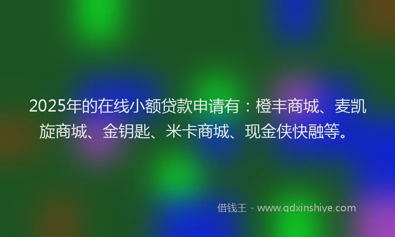 2025年的在线小额贷款申请有：橙丰商城、麦凯旋商城、金钥匙、米卡商城、现金侠快融等。