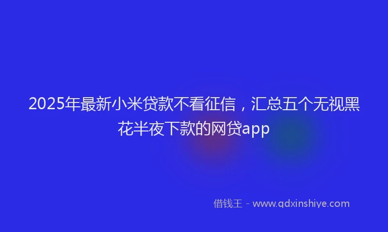 2025年最新小米贷款不看征信，汇总五个无视黑花半夜下款的网贷app