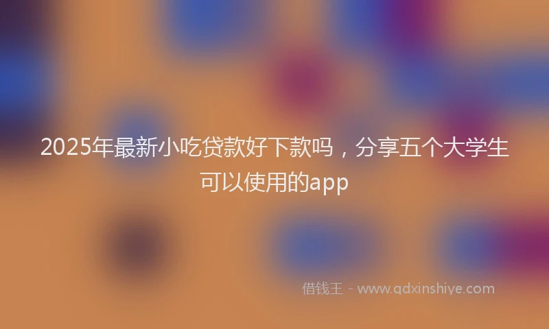 2025年最新小吃贷款好下款吗，分享五个大学生可以使用的app