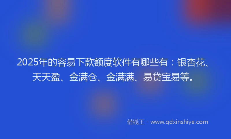 2025年的容易下款额度软件有哪些有：银杏花、天天盈、金满仓、金满满、易贷宝易等。