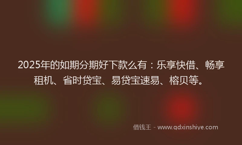 2025年的如期分期好下款么有：乐享快借、畅享租机、省时贷宝、易贷宝速易、榕贝等。