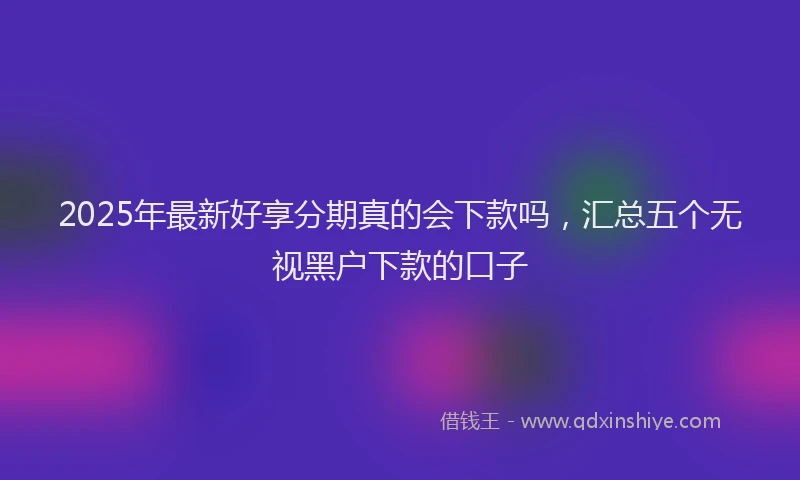 2025年最新好享分期真的会下款吗，汇总五个无视黑户下款的口子