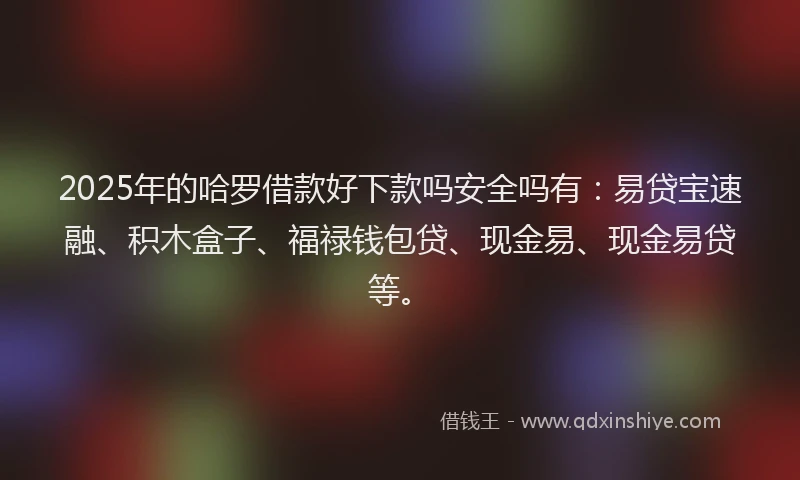 2025年的哈罗借款好下款吗安全吗有：易贷宝速融、积木盒子、福禄钱包贷、现金易、现金易贷等。