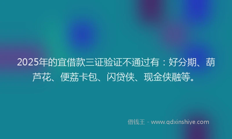2025年的宜借款三证验证不通过有：好分期、葫芦花、便荔卡包、闪贷侠、现金侠融等。