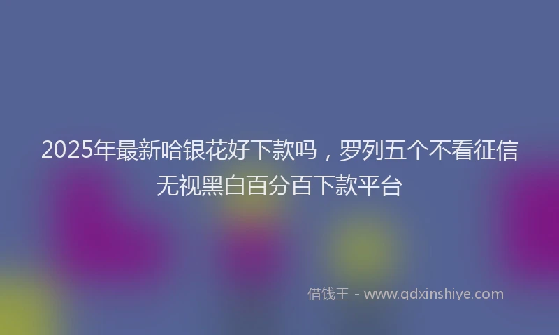 2025年最新哈银花好下款吗，罗列五个不看征信无视黑白百分百下款平台