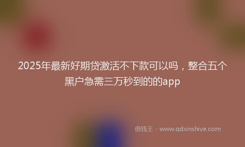 2025年最新好期贷激活不下款可以吗，整合五个黑户急需三万秒到的的app