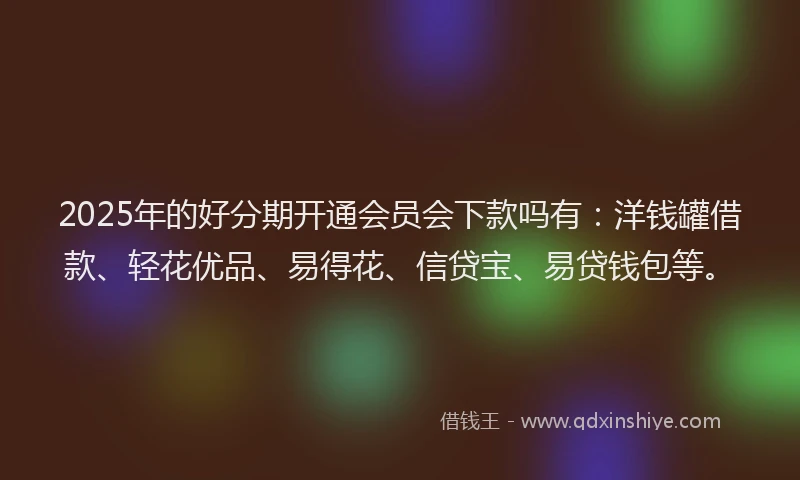 2025年的好分期开通会员会下款吗有：洋钱罐借款、轻花优品、易得花、信贷宝、易贷钱包等。