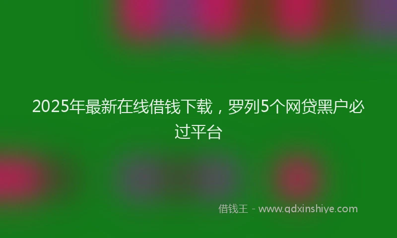 2025年最新在线借钱下载，罗列5个网贷黑户必过平台