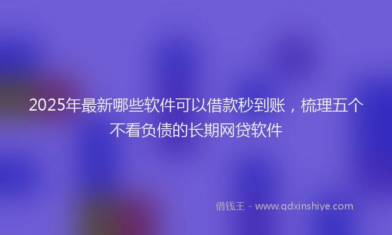 2025年最新哪些软件可以借款秒到账，梳理五个不看负债的长期网贷软件