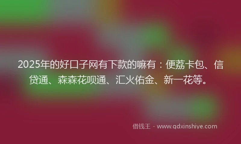 2025年的好口子网有下款的嘛有：便荔卡包、信贷通、森森花呗通、汇火佑金、新一花等。