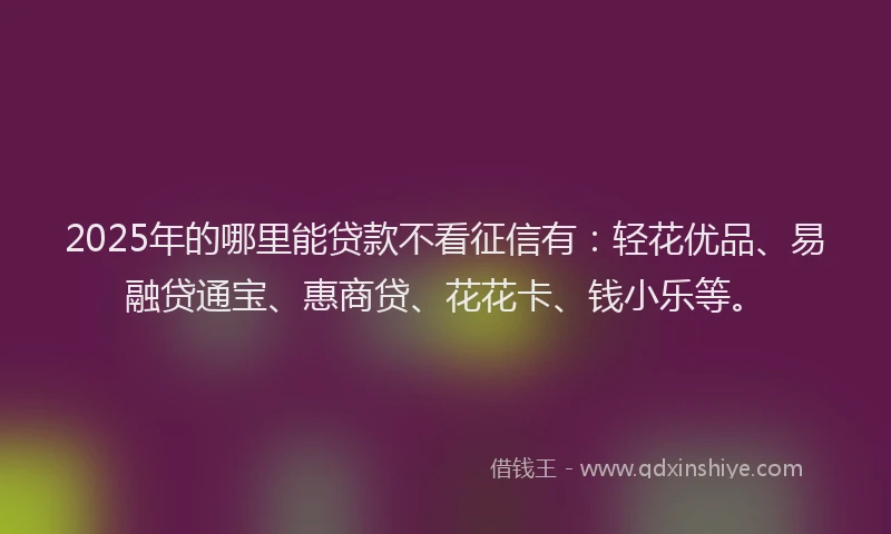 2025年的哪里能贷款不看征信有：轻花优品、易融贷通宝、惠商贷、花花卡、钱小乐等。