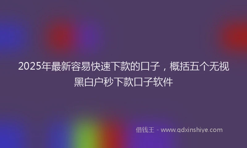 2025年最新容易快速下款的口子，概括五个无视黑白户秒下款口子软件