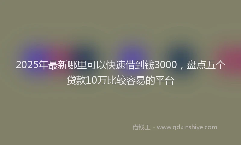 2025年最新哪里可以快速借到钱3000，盘点五个贷款10万比较容易的平台