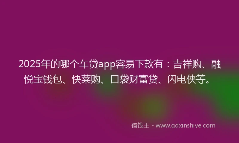 2025年的哪个车贷app容易下款有：吉祥购、融悦宝钱包、快莱购、口袋财富贷、闪电侠等。
