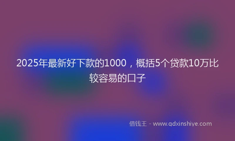 2025年最新好下款的1000，概括5个贷款10万比较容易的口子