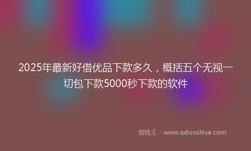 2025年最新好借优品下款多久，概括五个无视一切包下款5000秒下款的软件