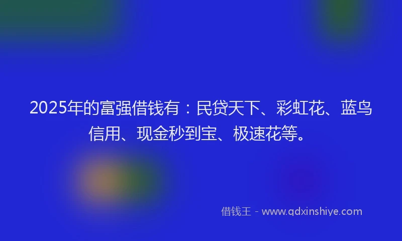2025年的富强借钱有：民贷天下、彩虹花、蓝鸟信用、现金秒到宝、极速花等。