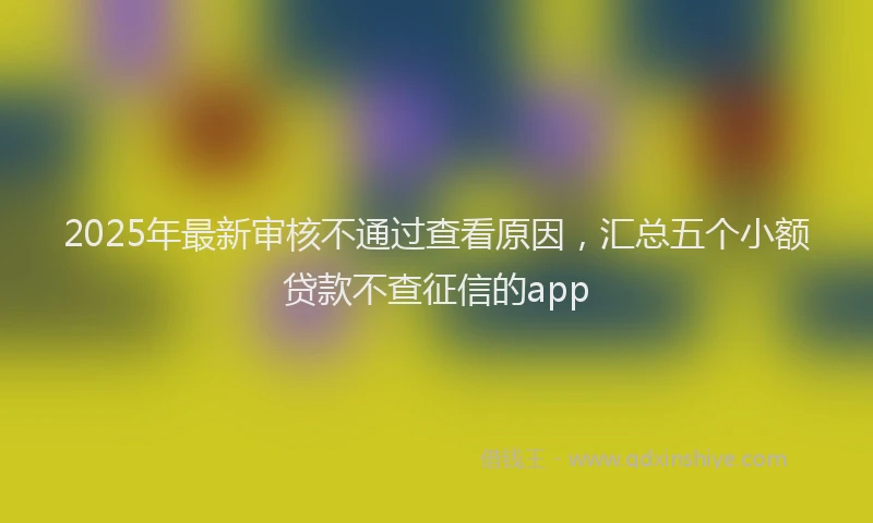 2025年最新审核不通过查看原因，汇总五个小额贷款不查征信的app