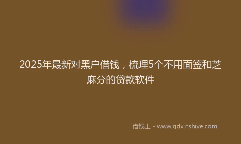 2025年最新对黑户借钱，梳理5个不用面签和芝麻分的贷款软件