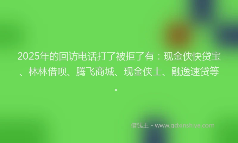 2025年的回访电话打了被拒了有：现金侠快贷宝、林林借呗、腾飞商城、现金侠士、融逸速贷等。