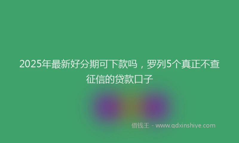 2025年最新好分期可下款吗，罗列5个真正不查征信的贷款口子