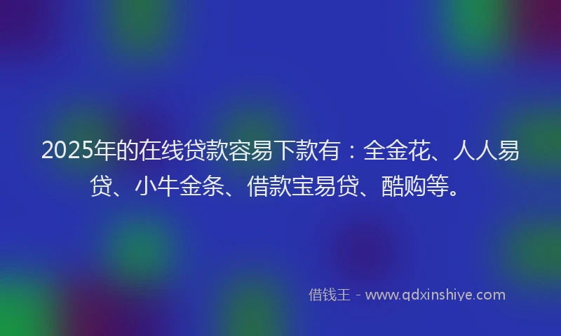 2025年的在线贷款容易下款有：全金花、人人易贷、小牛金条、借款宝易贷、酷购等。