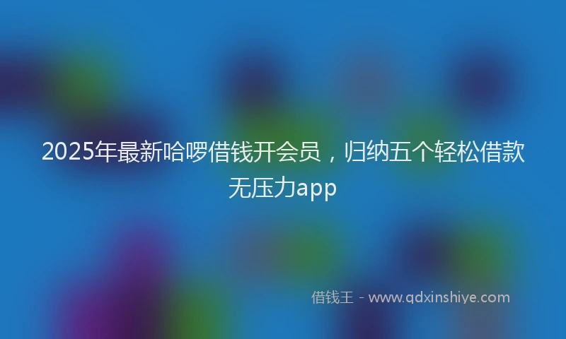 2025年最新哈啰借钱开会员，归纳五个轻松借款无压力app