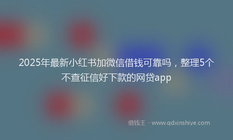 2025年最新小红书加微信借钱可靠吗，整理5个不查征信好下款的网贷app