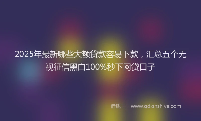 2025年最新哪些大额贷款容易下款，汇总五个无视征信黑白100%秒下网贷口子