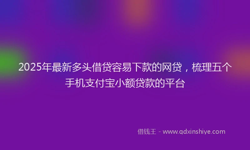 2025年最新多头借贷容易下款的网贷，梳理五个手机支付宝小额贷款的平台