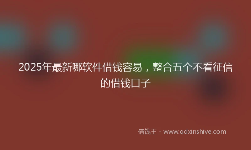 2025年最新哪软件借钱容易，整合五个不看征信的借钱口子