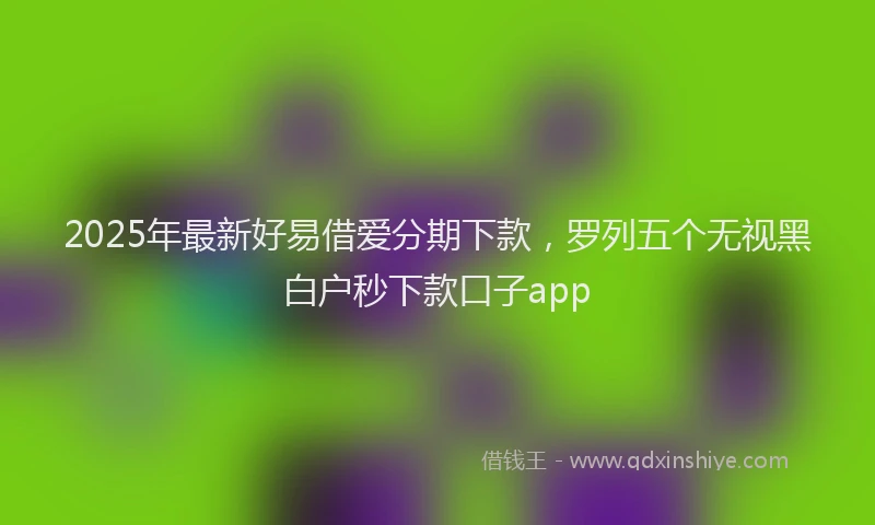 2025年最新好易借爱分期下款，罗列五个无视黑白户秒下款口子app