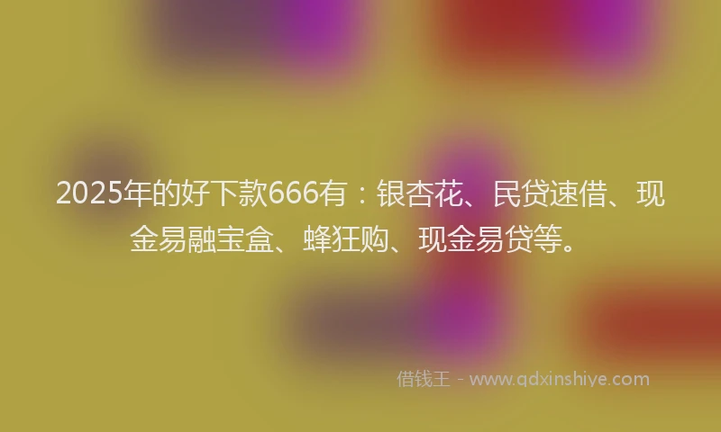 2025年的好下款666有：银杏花、民贷速借、现金易融宝盒、蜂狂购、现金易贷等。