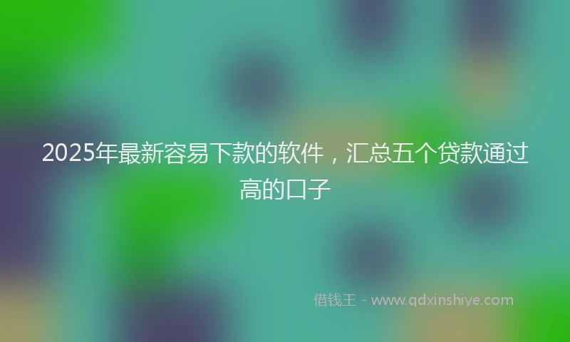 2025年最新容易下款的软件，汇总五个贷款通过高的口子