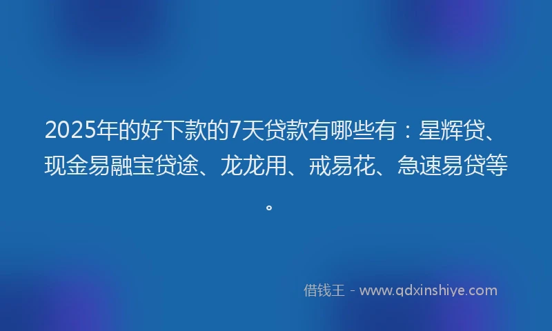 2025年的好下款的7天贷款有哪些有：星辉贷、现金易融宝贷途、龙龙用、戒易花、急速易贷等。